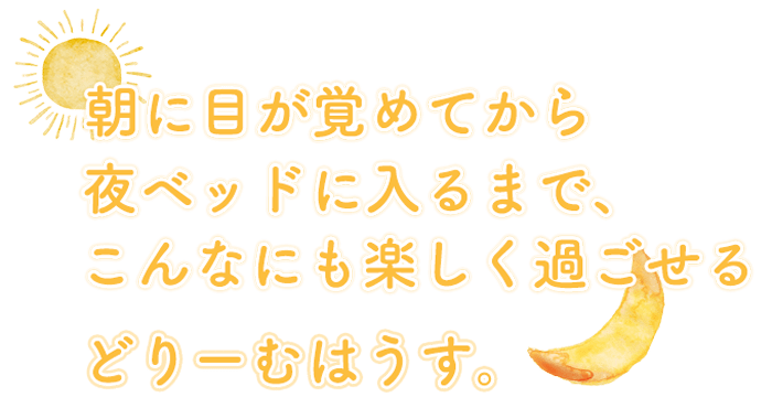 朝に目が覚めてから夜ベッドに入るまで、こんなにも楽しく過ごせる どりーむはうす